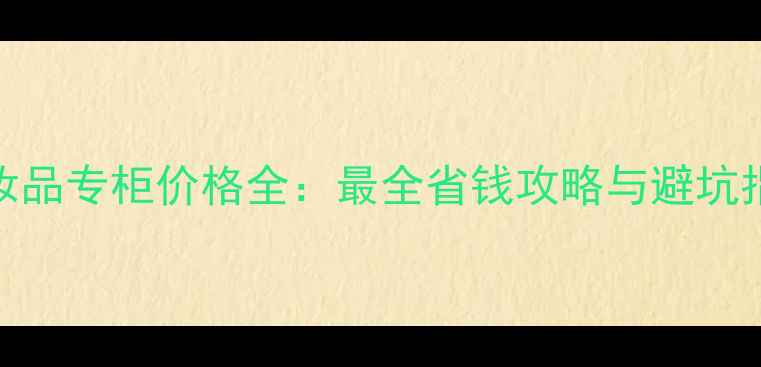 图片 化妆品专柜价格全：最全省钱攻略与避坑指南