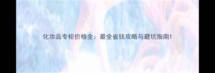 图片 化妆品专柜价格全：最全省钱攻略与避坑指南1