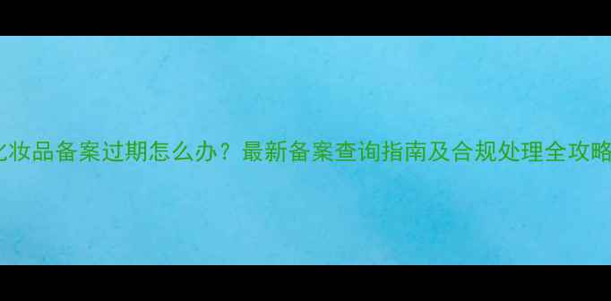 图片 化妆品备案过期怎么办？最新备案查询指南及合规处理全攻略1