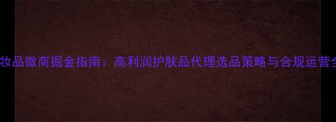 图片 化妆品微商掘金指南：高利润护肤品代理选品策略与合规运营全1