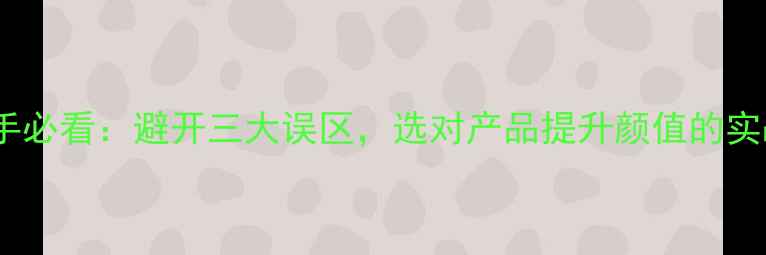 图片 化妆新手必看：避开三大误区，选对产品提升颜值的实战指南2