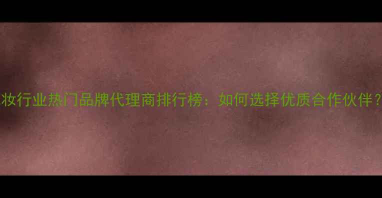 图片 化妆行业热门品牌代理商排行榜：如何选择优质合作伙伴？1