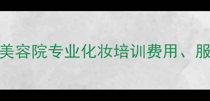 图片 化妆课程价格全：美容院专业化妆培训费用、服务报价及产品推荐
