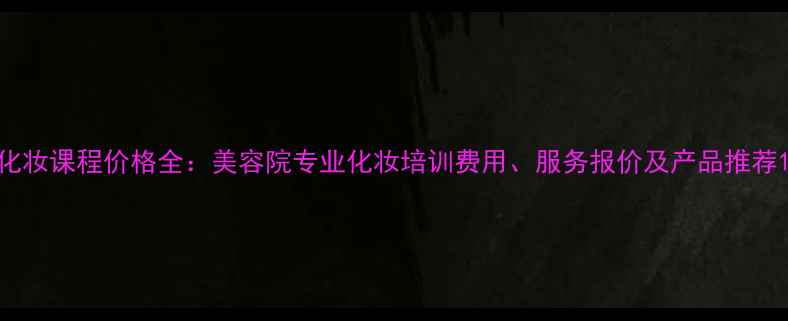 图片 化妆课程价格全：美容院专业化妆培训费用、服务报价及产品推荐1