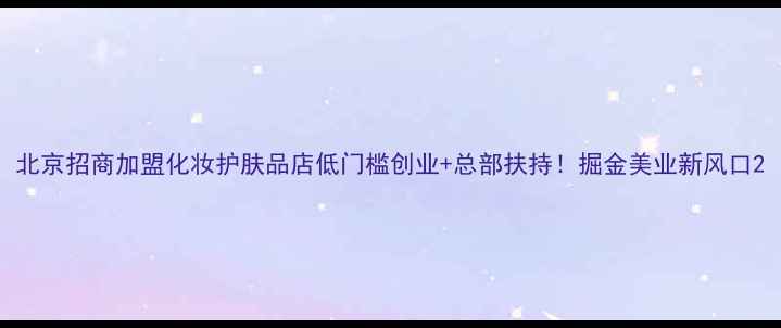 图片 北京招商加盟化妆护肤品店低门槛创业+总部扶持！掘金美业新风口2