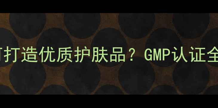 图片 北京日化企业如何打造优质护肤品？GMP认证全流程与选购指南2