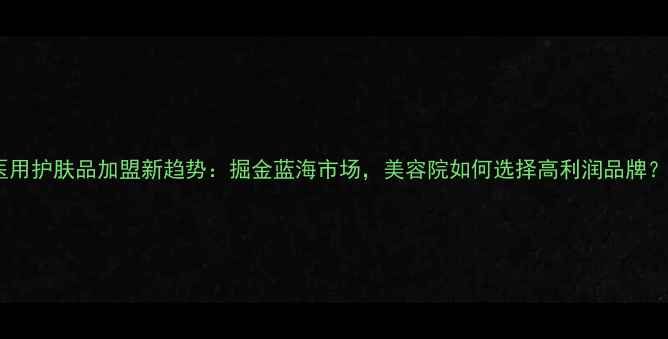 图片 医用护肤品加盟新趋势：掘金蓝海市场，美容院如何选择高利润品牌？1