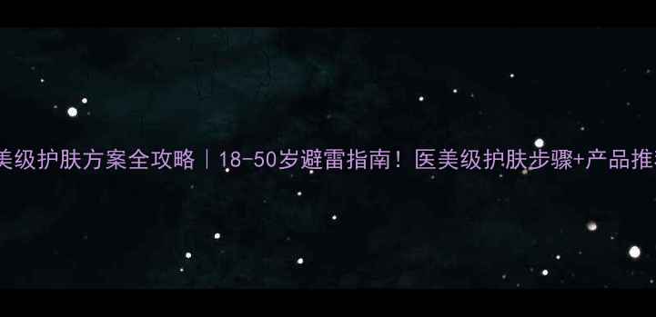图片 医美级护肤方案全攻略｜18-50岁避雷指南！医美级护肤步骤+产品推荐1