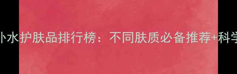 图片 十大保湿补水护肤品排行榜：不同肤质必备推荐+科学选购指南