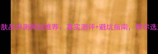 图片 十大护肤品评测网站推荐：真实测评+避坑指南，帮你选对好物