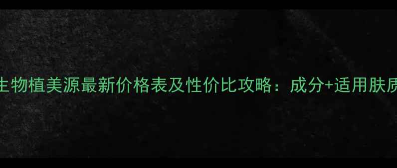 图片 千邦生物植美源最新价格表及性价比攻略：成分+适用肤质指南