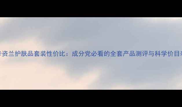图片 卡资兰护肤品套装性价比：成分党必看的全套产品测评与科学价目表