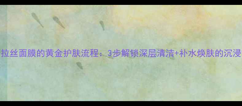 图片 卸妆油+拉丝面膜的黄金护肤流程：3步解锁深层清洁+补水焕肤的沉浸式体验2