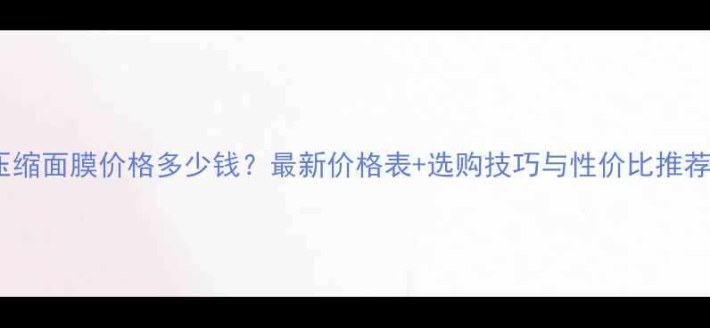 图片 压缩面膜价格多少钱？最新价格表+选购技巧与性价比推荐1