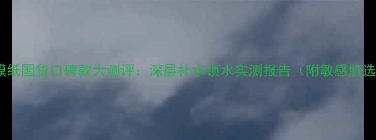 图片 厚敷型面膜纸国货口碑款大测评：深层补水锁水实测报告（附敏感肌选购指南）1
