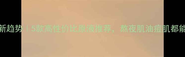 图片 原液护肤新趋势｜5款高性价比原液推荐，熬夜肌油痘肌都能抄作业！