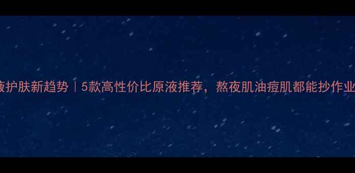 图片 原液护肤新趋势｜5款高性价比原液推荐，熬夜肌油痘肌都能抄作业！2