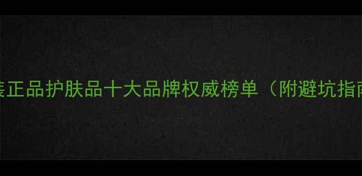 图片 原装正品护肤品十大品牌权威榜单（附避坑指南）