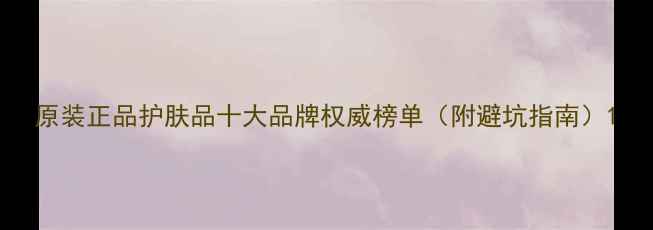 图片 原装正品护肤品十大品牌权威榜单（附避坑指南）1