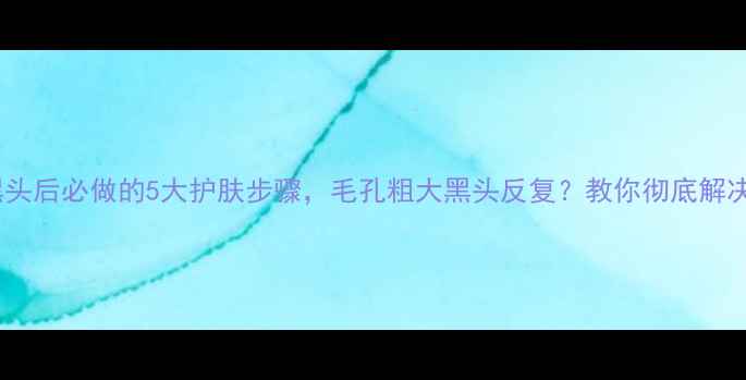 图片 去黑头后必做的5大护肤步骤，毛孔粗大黑头反复？教你彻底解决！1