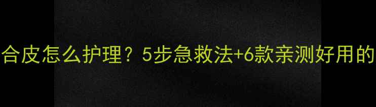图片 又干又油混合皮怎么护理？5步急救法+6款亲测好用的护肤品推荐