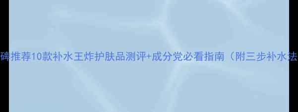图片 口碑推荐10款补水王炸护肤品测评+成分党必看指南（附三步补水法）