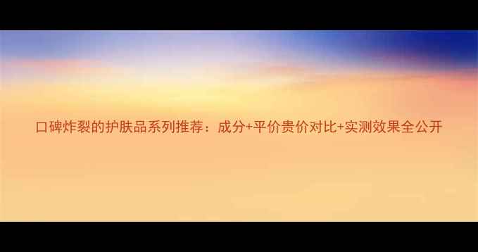 图片 口碑炸裂的护肤品系列推荐：成分+平价贵价对比+实测效果全公开