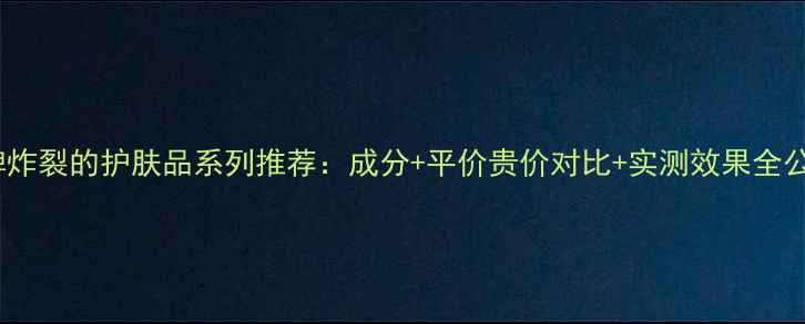 图片 口碑炸裂的护肤品系列推荐：成分+平价贵价对比+实测效果全公开1