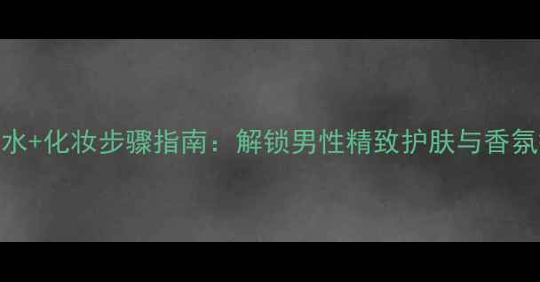 图片 古驰男士香水+化妆步骤指南：解锁男性精致护肤与香氛搭配全攻略