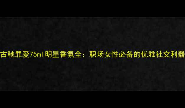 图片 古驰罪爱75ml明星香氛全：职场女性必备的优雅社交利器