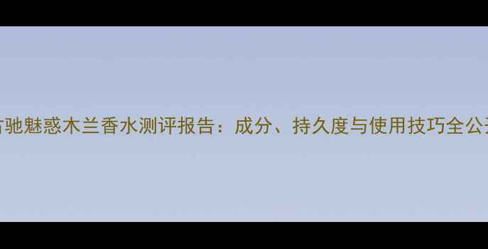 图片 古驰魅惑木兰香水测评报告：成分、持久度与使用技巧全公开