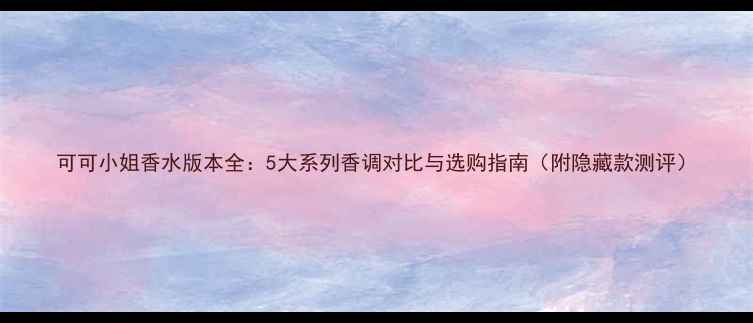 图片 可可小姐香水版本全：5大系列香调对比与选购指南（附隐藏款测评）