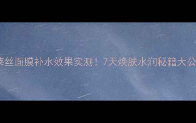 图片 可莱丝面膜补水效果实测！7天焕肤水润秘籍大公开2