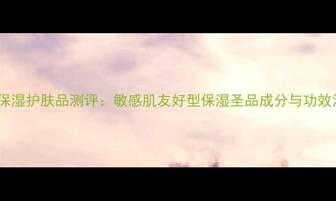 图片 叶子保湿护肤品测评：敏感肌友好型保湿圣品成分与功效深度1