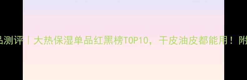 图片 叶子保湿护肤品测评｜大热保湿单品红黑榜TOP10，干皮油皮都能用！附真实使用体验1