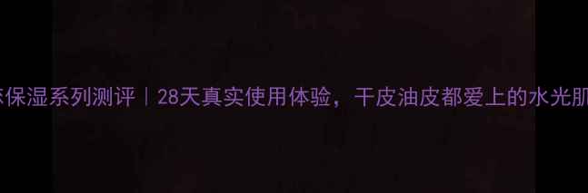 图片 名媛之恋保湿系列测评｜28天真实使用体验，干皮油皮都爱上的水光肌秘密！1