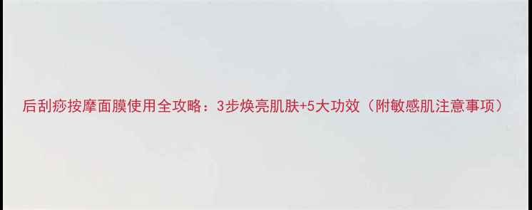 图片 后刮痧按摩面膜使用全攻略：3步焕亮肌肤+5大功效（附敏感肌注意事项）