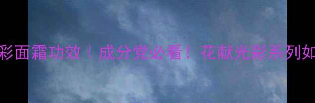 图片 后天气丹花献光彩面霜功效｜成分党必看！花献光彩系列如何打造水光肌？