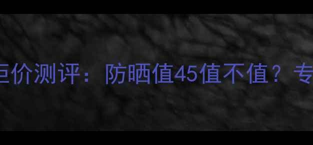 图片 后奢华防晒隔离SPF45专柜价测评：防晒值45值不值？专柜同款成分与性价比对比
