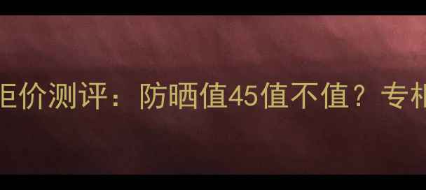 图片 后奢华防晒隔离SPF45专柜价测评：防晒值45值不值？专柜同款成分与性价比对比1