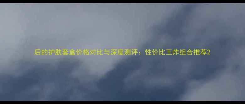 图片 后的护肤套盒价格对比与深度测评：性价比王炸组合推荐2