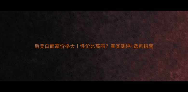 图片 后美白面霜价格大｜性价比高吗？真实测评+选购指南