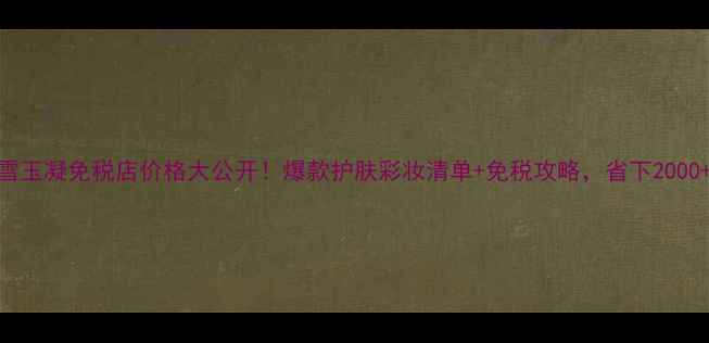 图片 后雪玉凝免税店价格大公开！爆款护肤彩妆清单+免税攻略，省下2000+！