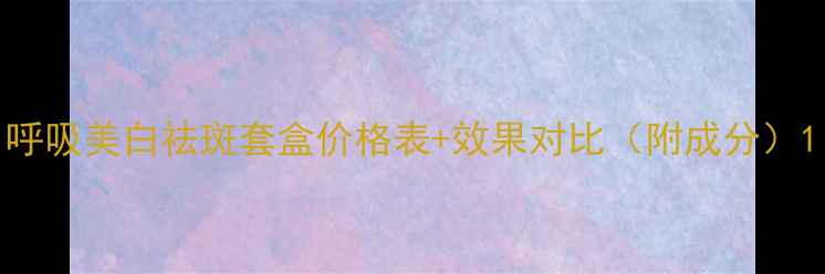 图片 呼吸美白祛斑套盒价格表+效果对比（附成分）1