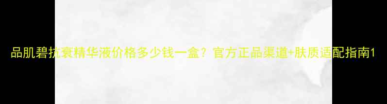 图片 品肌碧抗衰精华液价格多少钱一盒？官方正品渠道+肤质适配指南1
