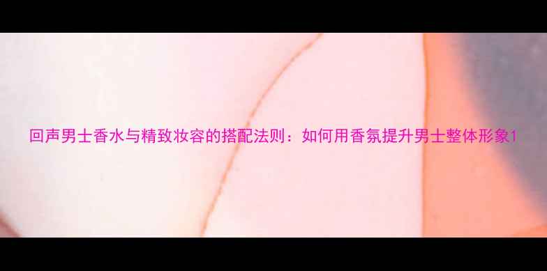 图片 回声男士香水与精致妆容的搭配法则：如何用香氛提升男士整体形象1