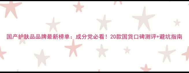 图片 国产护肤品品牌最新榜单：成分党必看！20款国货口碑测评+避坑指南