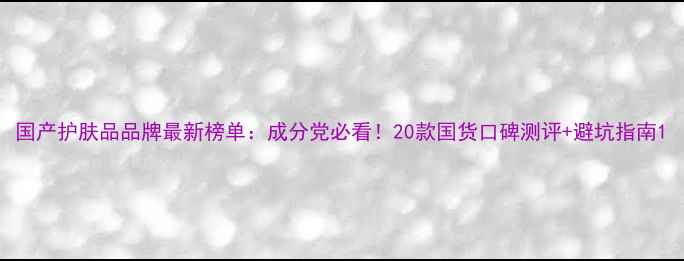 图片 国产护肤品品牌最新榜单：成分党必看！20款国货口碑测评+避坑指南1