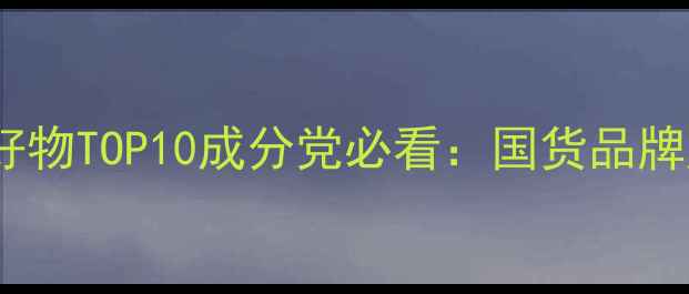 图片 国产护肤品平价好物TOP10成分党必看：国货品牌成分与选购指南1