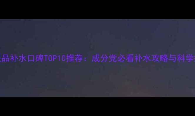图片 国产护肤品补水口碑TOP10推荐：成分党必看补水攻略与科学搭配指南